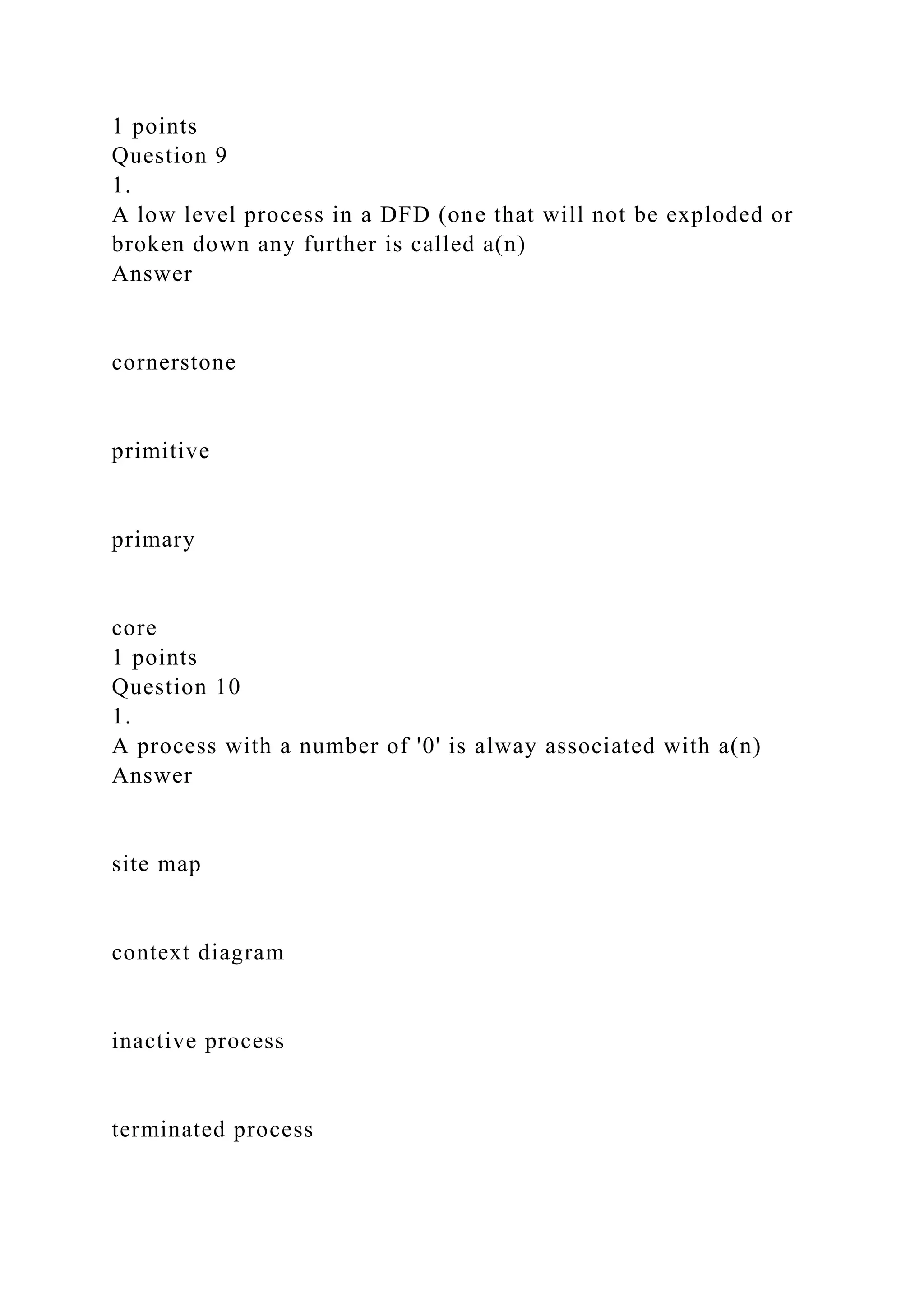 1 points
Question 9
1.
A low level process in a DFD (one that will not be exploded or
broken down any further is called a(n)
Answer
cornerstone
primitive
primary
core
1 points
Question 10
1.
A process with a number of '0' is alway associated with a(n)
Answer
site map
context diagram
inactive process
terminated process
 