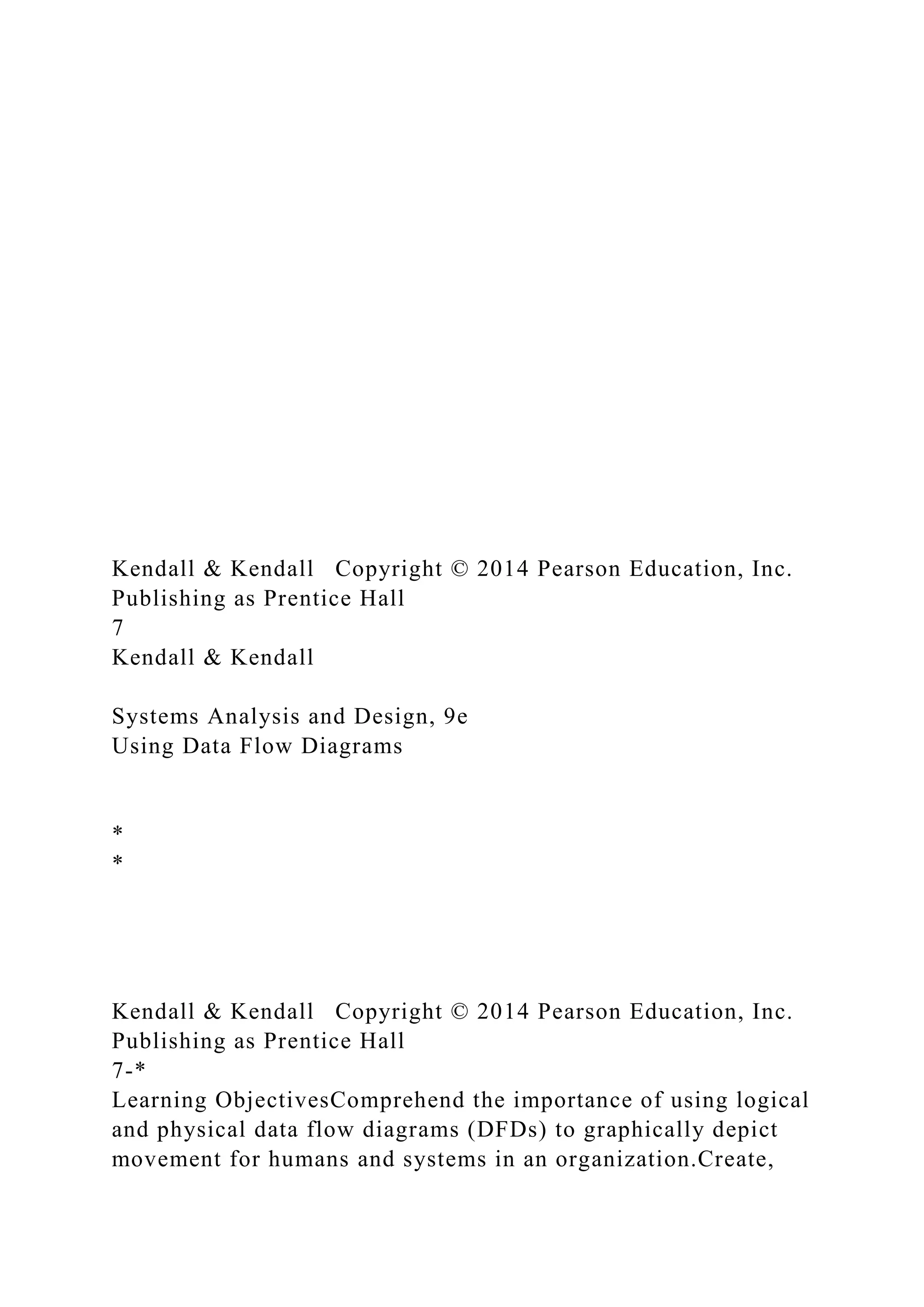 Kendall & Kendall Copyright © 2014 Pearson Education, Inc.
Publishing as Prentice Hall
7
Kendall & Kendall
Systems Analysis and Design, 9e
Using Data Flow Diagrams
*
*
Kendall & Kendall Copyright © 2014 Pearson Education, Inc.
Publishing as Prentice Hall
7-*
Learning ObjectivesComprehend the importance of using logical
and physical data flow diagrams (DFDs) to graphically depict
movement for humans and systems in an organization.Create,
 