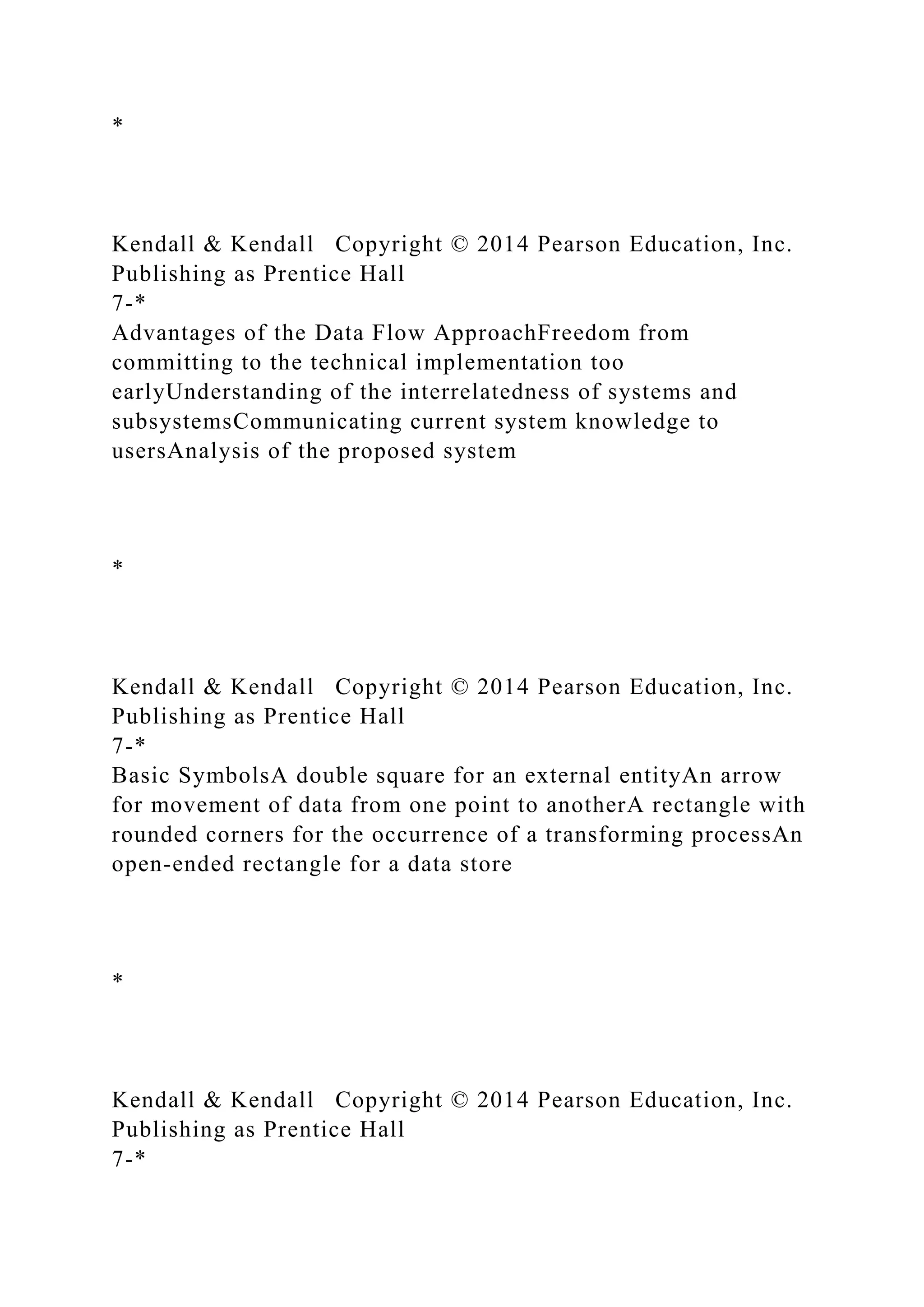*
Kendall & Kendall Copyright © 2014 Pearson Education, Inc.
Publishing as Prentice Hall
7-*
Advantages of the Data Flow ApproachFreedom from
committing to the technical implementation too
earlyUnderstanding of the interrelatedness of systems and
subsystemsCommunicating current system knowledge to
usersAnalysis of the proposed system
*
Kendall & Kendall Copyright © 2014 Pearson Education, Inc.
Publishing as Prentice Hall
7-*
Basic SymbolsA double square for an external entityAn arrow
for movement of data from one point to anotherA rectangle with
rounded corners for the occurrence of a transforming processAn
open-ended rectangle for a data store
*
Kendall & Kendall Copyright © 2014 Pearson Education, Inc.
Publishing as Prentice Hall
7-*
 