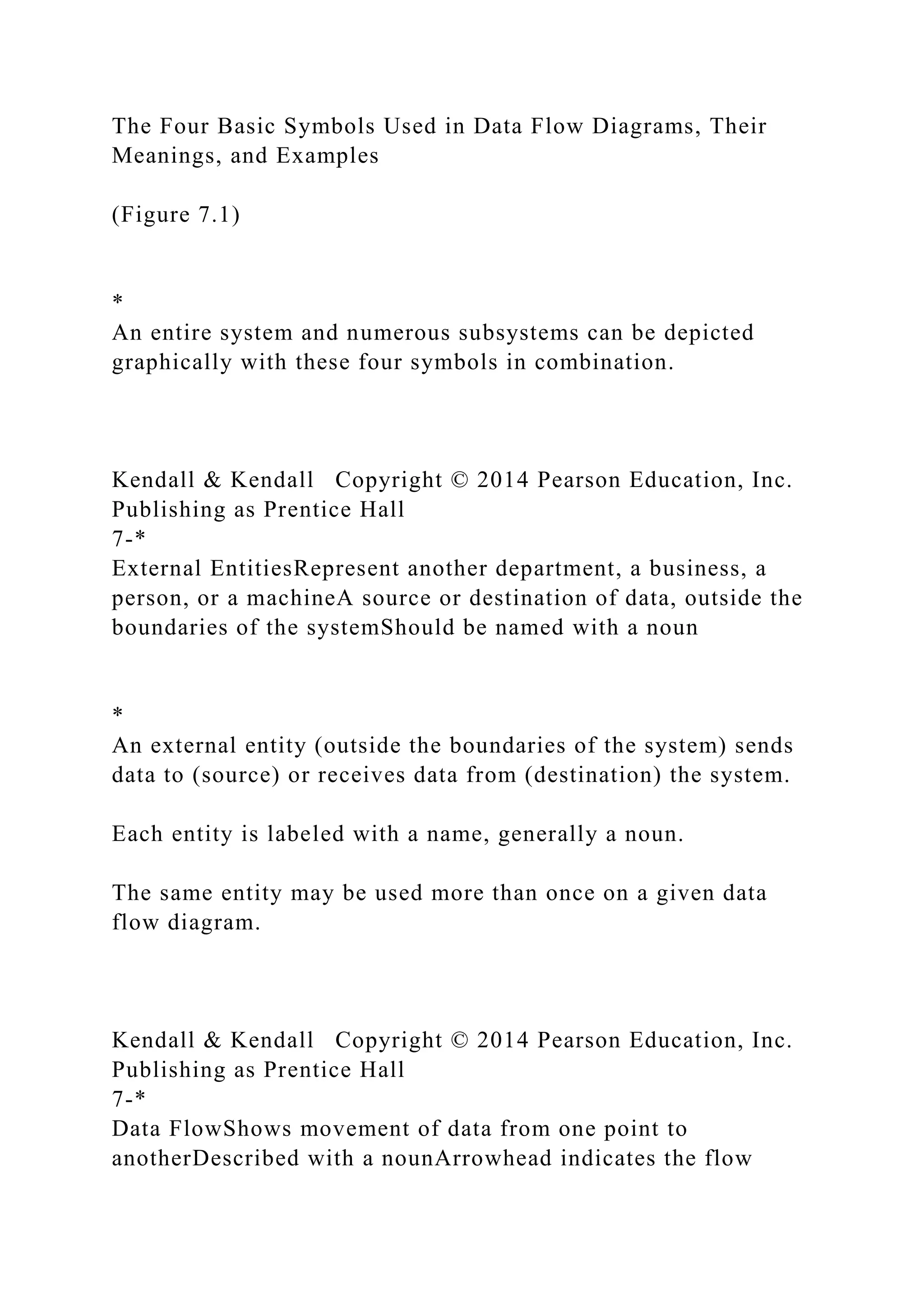 The Four Basic Symbols Used in Data Flow Diagrams, Their
Meanings, and Examples
(Figure 7.1)
*
An entire system and numerous subsystems can be depicted
graphically with these four symbols in combination.
Kendall & Kendall Copyright © 2014 Pearson Education, Inc.
Publishing as Prentice Hall
7-*
External EntitiesRepresent another department, a business, a
person, or a machineA source or destination of data, outside the
boundaries of the systemShould be named with a noun
*
An external entity (outside the boundaries of the system) sends
data to (source) or receives data from (destination) the system.
Each entity is labeled with a name, generally a noun.
The same entity may be used more than once on a given data
flow diagram.
Kendall & Kendall Copyright © 2014 Pearson Education, Inc.
Publishing as Prentice Hall
7-*
Data FlowShows movement of data from one point to
anotherDescribed with a nounArrowhead indicates the flow
 