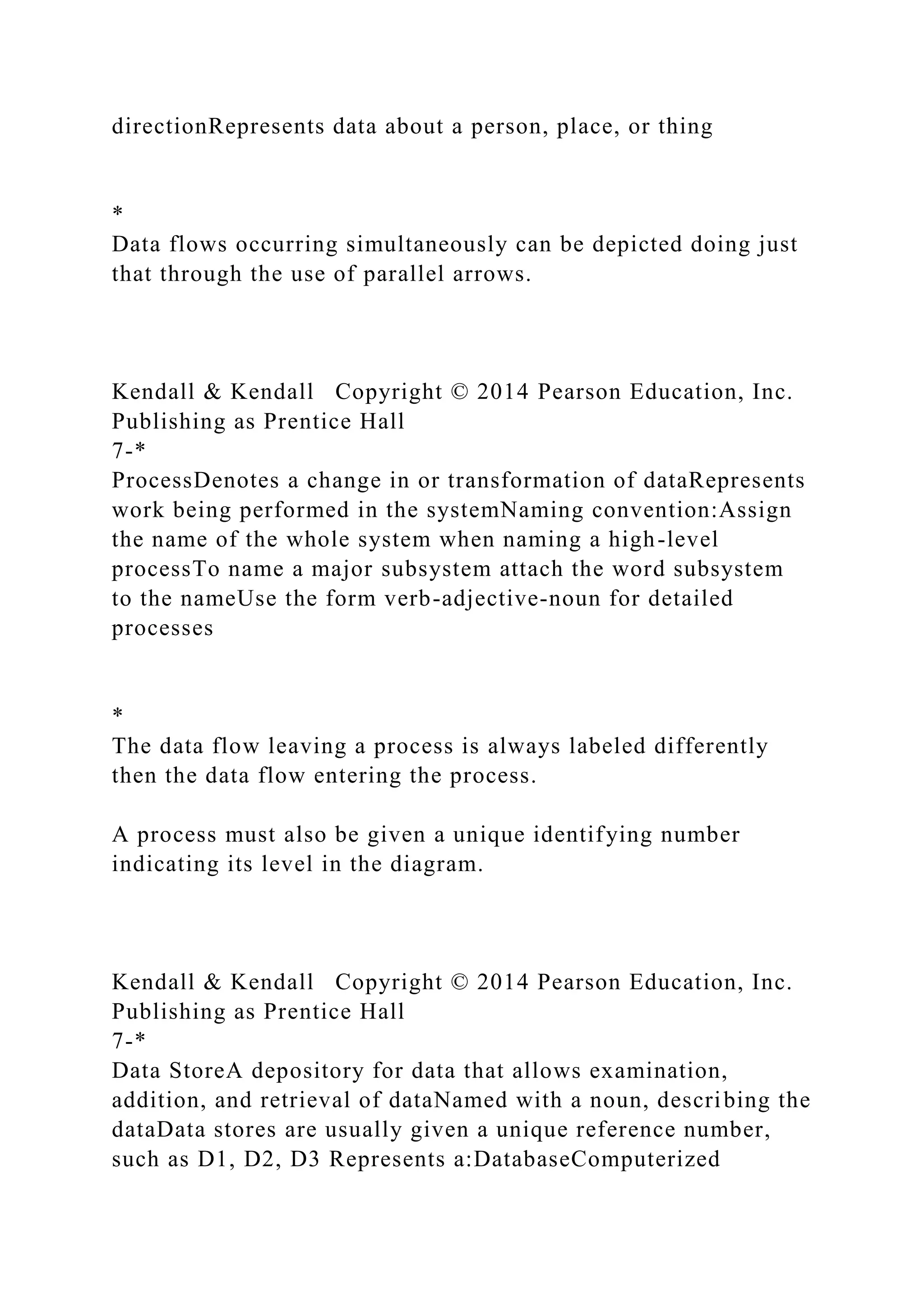 directionRepresents data about a person, place, or thing
*
Data flows occurring simultaneously can be depicted doing just
that through the use of parallel arrows.
Kendall & Kendall Copyright © 2014 Pearson Education, Inc.
Publishing as Prentice Hall
7-*
ProcessDenotes a change in or transformation of dataRepresents
work being performed in the systemNaming convention:Assign
the name of the whole system when naming a high-level
processTo name a major subsystem attach the word subsystem
to the nameUse the form verb-adjective-noun for detailed
processes
*
The data flow leaving a process is always labeled differently
then the data flow entering the process.
A process must also be given a unique identifying number
indicating its level in the diagram.
Kendall & Kendall Copyright © 2014 Pearson Education, Inc.
Publishing as Prentice Hall
7-*
Data StoreA depository for data that allows examination,
addition, and retrieval of dataNamed with a noun, describing the
dataData stores are usually given a unique reference number,
such as D1, D2, D3 Represents a:DatabaseComputerized
 