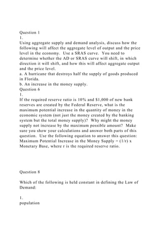 Question 1
1.
Using aggregate supply and demand analysis, discuss how the
following will affect the aggregate level of output and the price
level in the economy. Use a SRAS curve. You need to
determine whether the AD or SRAS curve will shift, in which
direction it will shift, and how this will affect aggregate output
and the price level.
a. A hurricane that destroys half the supply of goods produced
in Florida.
b. An increase in the money supply.
Question 6
1.
If the required reserve ratio is 10% and $1,000 of new bank
reserves are created by the Federal Reserve, what is the
maximum potential increase in the quantity of money in the
economic system (not just the money created by the banking
system but the total money supply)? Why might the money
supply not increase by the maximum possible amount? Make
sure you show your calculations and answer both parts of this
question. Use the following equation to answer this question:
Maximum Potential Increase in the Money Supply = (1/r) x
Monetary Base, where r is the required reserve ratio.
Question 8
Which of the following is held constant in defining the Law of
Demand:
1.
population
 