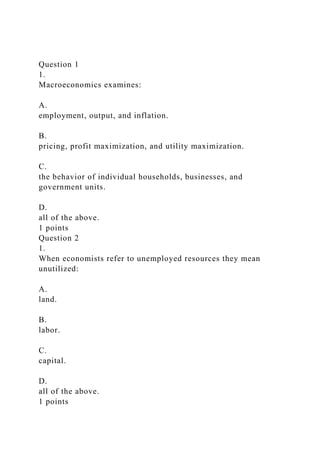 Question 1
1.
Macroeconomics examines:
A.
employment, output, and inflation.
B.
pricing, profit maximization, and utility maximization.
C.
the behavior of individual households, businesses, and
government units.
D.
all of the above.
1 points
Question 2
1.
When economists refer to unemployed resources they mean
unutilized:
A.
land.
B.
labor.
C.
capital.
D.
all of the above.
1 points
 