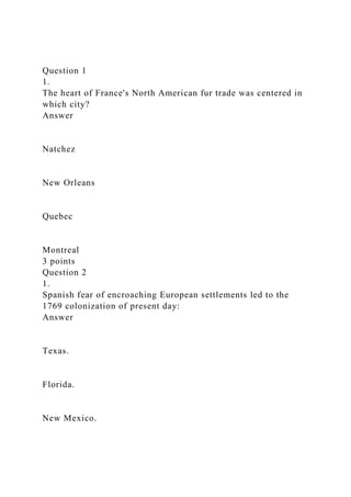Question 1
1.
The heart of France's North American fur trade was centered in
which city?
Answer
Natchez
New Orleans
Quebec
Montreal
3 points
Question 2
1.
Spanish fear of encroaching European settlements led to the
1769 colonization of present day:
Answer
Texas.
Florida.
New Mexico.
 