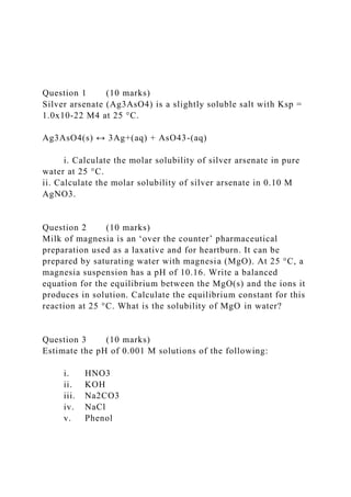 Question 1 (10 marks)
Silver arsenate (Ag3AsO4) is a slightly soluble salt with Ksp =
1.0x10-22 M4 at 25 °C.
Ag3AsO4(s) ↔ 3Ag+(aq) + AsO43-(aq)
i. Calculate the molar solubility of silver arsenate in pure
water at 25 °C.
ii. Calculate the molar solubility of silver arsenate in 0.10 M
AgNO3.
Question 2 (10 marks)
Milk of magnesia is an ‘over the counter’ pharmaceutical
preparation used as a laxative and for heartburn. It can be
prepared by saturating water with magnesia (MgO). At 25 °C, a
magnesia suspension has a pH of 10.16. Write a balanced
equation for the equilibrium between the MgO(s) and the ions it
produces in solution. Calculate the equilibrium constant for this
reaction at 25 °C. What is the solubility of MgO in water?
Question 3 (10 marks)
Estimate the pH of 0.001 M solutions of the following:
i. HNO3
ii. KOH
iii. Na2CO3
iv. NaCl
v. Phenol
 