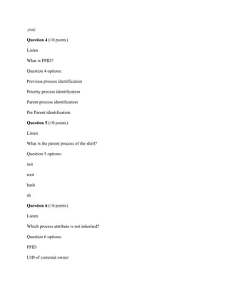 .exrc
Question 4 (10 points)
Listen
What is PPID?
Question 4 options:
Previous process identification
Priority process identification
Parent process identification
Pre Parent identification
Question 5 (10 points)
Listen
What is the parent process of the shell?
Question 5 options:
init
root
bash
sh
Question 6 (10 points)
Listen
Which process attribute is not inherited?
Question 6 options:
PPID
UID of commnd owner
 