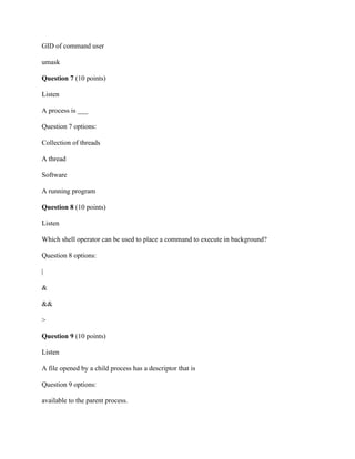 GID of command user
umask
Question 7 (10 points)
Listen
A process is ___
Question 7 options:
Collection of threads
A thread
Software
A running program
Question 8 (10 points)
Listen
Which shell operator can be used to place a command to execute in background?
Question 8 options:
|
&
&&
>
Question 9 (10 points)
Listen
A file opened by a child process has a descriptor that is
Question 9 options:
available to the parent process.
 