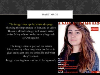 The image takes up the whole the page
showing the importance of her, and as Alice
Burns is already a huge well known artist
artist. Many others do the same thing such
as Q magazine.
The image shows a part of the artists
lifestyle many other magazines do this as it
gives an insight into the artist life and what
they're about.
Image spanning into text but in background.
MAIN IMAGE
 
