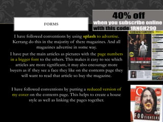 I have followed conventions by using splash to advertise.
Kerrang do this in the majority of there magazines. And all
magazines advertise in some way.
I have put the main articles as pictures with the page numbers
in a bigger font to the others. This makes it easy to see which
articles are more significant, it may also encourage more
buyers as if they see a face they like on the contents page they
will want to read that article so buy the magazine.
I have followed conventions by putting a reduced version of
my cover on the contents page. This helps to create a house
style as well as linking the pages together.
FORMS
 