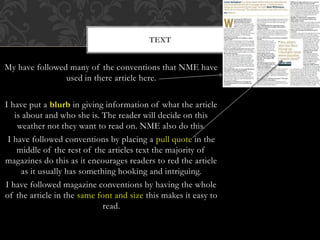 My have followed many of the conventions that NME have
used in there article here.
I have put a blurb in giving information of what the article
is about and who she is. The reader will decide on this
weather not they want to read on. NME also do this.
I have followed conventions by placing a pull quote in the
middle of the rest of the articles text the majority of
magazines do this as it encourages readers to red the article
as it usually has something hooking and intriguing.
I have followed magazine conventions by having the whole
of the article in the same font and size this makes it easy to
read.
TEXT
 