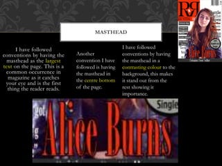 MASTHEAD
I have followed
conventions by having the
masthead as the largest
text on the page. This is a
common occurrence in
magazine as it catches
your eye and is the first
thing the reader reads.
Another
convention I have
followed is having
the masthead in
the centre bottom
of the page.
I have followed
conventions by having
the masthead in a
contrasting colour to the
background, this makes
it stand out from the
rest showing it
importance.
 