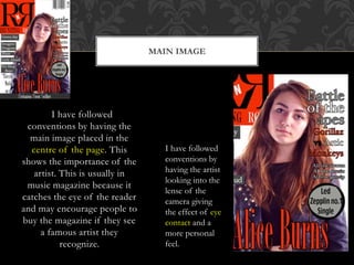 MAIN IMAGE
I have followed
conventions by having the
main image placed in the
centre of the page. This
shows the importance of the
artist. This is usually in
music magazine because it
catches the eye of the reader
and may encourage people to
buy the magazine if they see
a famous artist they
recognize.
I have followed
conventions by
having the artist
looking into the
lense of the
camera giving
the effect of eye
contact and a
more personal
feel.
 