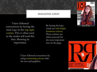I have followed
conventions by having the
main logo in the top right
corner. This is often used
as the reader will read this
first. Showing its
importance.
MAGAZINE LOGO
By having the logo
stand out with bright
dominant colours.
These colours are
often reserved for
the most important
text on the page.
I have followed conventions by
using contrasting colours with
the text and graphics.
 