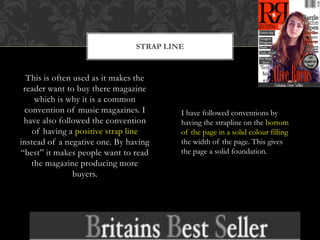 This is often used as it makes the
reader want to buy there magazine
which is why it is a common
convention of music magazines. I
have also followed the convention
of having a positive strap line
instead of a negative one. By having
“best” it makes people want to read
the magazine producing more
buyers.
STRAP LINE
I have followed conventions by
having the strapline on the bottom
of the page in a solid colour filling
the width of the page. This gives
the page a solid foundation.
 