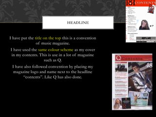 I have put the title on the top this is a convention
of music magazine.
I have used the same colour scheme as my cover
in my contents. This is use in a lot of magazine
such as Q.
I have also followed convention by placing my
magazine logo and name next to the headline
“contents”. Like Q has also done.
HEADLINE
 