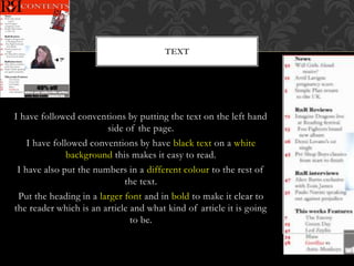 I have followed conventions by putting the text on the left hand
side of the page.
I have followed conventions by have black text on a white
background this makes it easy to read.
I have also put the numbers in a different colour to the rest of
the text.
Put the heading in a larger font and in bold to make it clear to
the reader which is an article and what kind of article it is going
to be.
TEXT
 