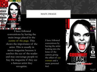 MAIN IMAGE
I have followed
conventions by having the
main image placed in the
centre of the page. This
shows the importance of the
artist. This is usually in
music magazine because it
catches the eye of the reader
and may encourage people to
buy the magazine if they see
a famous artist they
recognize.
I have followed
conventions by
having the artist
looking into the
lense of the
camera giving
the effect of eye
contact and a
more personal
feel.
 