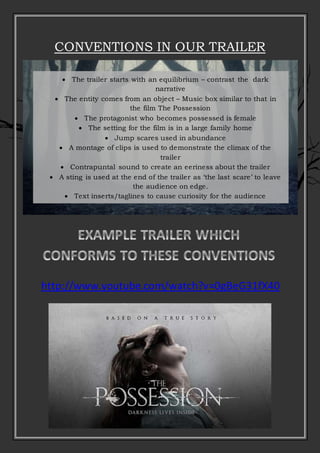 CONVENTIONS IN OUR TRAILER
 The trailer starts with an equilibrium – contrast the dark
narrative
 The entity comes from an object – Music box similar to that in
the film The Possession
 The protagonist who becomes possessed is female
 The setting for the film is in a large family home
 Jump scares used in abundance
 A montage of clips is used to demonstrate the climax of the
trailer
 Contrapuntal sound to create an eeriness about the trailer
 A sting is used at the end of the trailer as ‘the last scare’ to leave
the audience on edge.
 Text inserts/taglines to cause curiosity for the audience
 Straps, production studio and release date information
http://www.youtube.com/watch?v=0gBeG31fX40
 