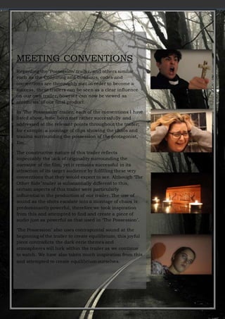 MEETING CONVENTIONS
Regarding the ‘Possession’ trailer, and others similar
such as the Conjuring and Insidious, codes and
conventions are thoroughly met in order to become a
success, these trailers can be seen as a clear influence
on our own trailer, however can now be viewed as
antithesis’ of our final product.
In ‘The Possession’ trailer, each of the conventions I have
listed above, have been met rather successfully and
addressed at the relevant points throughout the trailer;
for example; a montage of clips showing the chaos and
trauma surrounding the possession of the protagonist,
Em.
The constructive nature of this trailer reflects
impeccably the lack of originality surrounding the
narrative of the film, yet it remains successful in its
attraction of its target audience by fulfilling these very
conventions that they would expect to see. Although ‘The
Other Side’ trailer is substantially different to this,
certain aspects of this trailer were particularly
influential in the production of our trailer. The use of
sound as the shots escalate into a montage of chaos is
predominantly powerful, therefore we took inspiration
from this and attempted to find and create a piece of
audio just as powerful as that used in ‘The Possession’.
‘The Possession’ also uses contrapuntal sound at the
beginning of the trailer to create equilibrium, this joyful
piece contradicts the dark eerie themes and
atmospheres will lurk within the trailer as we continue
to watch. We have also taken much inspiration from this
and attempted to create equilibrium ourselves.
 