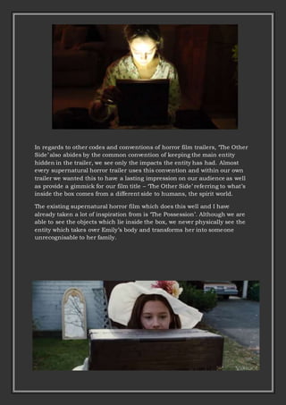 In regards to other codes and conventions of horror film trailers, ‘The Other
Side’ also abides by the common convention of keeping the main entity
hidden in the trailer, we see only the impacts the entity has had. Almost
every supernatural horror trailer uses this convention and within our own
trailer we wanted this to have a lasting impression on our audience as well
as provide a gimmick for our film title – ‘The Other Side’ referring to what’s
inside the box comes from a different side to humans, the spirit world.
The existing supernatural horror film which does this well and I have
already taken a lot of inspiration from is ‘The Possession’. Although we are
able to see the objects which lie inside the box, we never physically see the
entity which takes over Emily’s body and transforms her into someone
unrecognisable to her family.
 