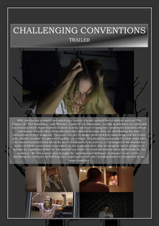 CHALLENGING CONVENTIONS
TRAILER
After continuous research and watching a variety of super natural horror trailers such as ‘The
Conjuring’, ‘The Possession’, and ‘Sinister’, I came to the conclusion that the dependence on codes and
conventions which these trailers all seem to relay led them to being very predictable and were almost
extensions of each other, they lose their own identity because they are all following the strict
conventions of their subgenre. The audience are no longer presented with something new but rather
just ‘another version’ of a pre-existing film. As a result, this forced my group and I to steer away from
the conventional direction which we were so adamant to be moving in. Consequently we wanted our
trailer to follow conventions to an extent so the audience were able to recognise which subgenre it
belongs to; supernatural but we also wanted our trailer to stand out and not be so predictable for our
audience. We will achieve this by apply the ‘repetition and difference’ technique to our trailer –
satisfying the audience by fulfilling their expectations but also including features unexpected by our
target audience.
 