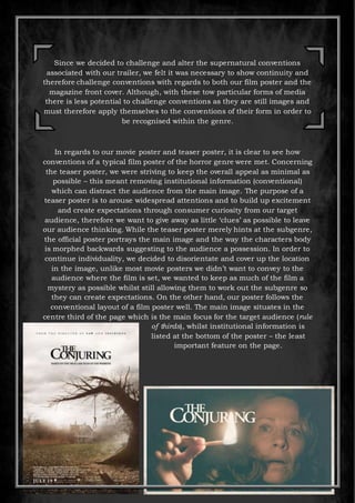 Since we decided to challenge and alter the supernatural conventions
associated with our trailer, we felt it was necessary to show continuity and
therefore challenge conventions with regards to both our film poster and the
magazine front cover. Although, with these tow particular forms of media
there is less potential to challenge conventions as they are still images and
must therefore apply themselves to the conventions of their form in order to
be recognised within the genre.
In regards to our movie poster and teaser poster, it is clear to see how
conventions of a typical film poster of the horror genre were met. Concerning
the teaser poster, we were striving to keep the overall appeal as minimal as
possible – this meant removing institutional information (conventional)
which can distract the audience from the main image. The purpose of a
teaser poster is to arouse widespread attentions and to build up excitement
and create expectations through consumer curiosity from our target
audience, therefore we want to give away as little ‘clues’ as possible to leave
our audience thinking. While the teaser poster merely hints at the subgenre,
the official poster portrays the main image and the way the characters body
is morphed backwards suggesting to the audience a possession. In order to
continue individuality, we decided to disorientate and cover up the location
in the image, unlike most movie posters we didn’t want to convey to the
audience where the film is set, we wanted to keep as much of the film a
mystery as possible whilst still allowing them to work out the subgenre so
they can create expectations. On the other hand, our poster follows the
conventional layout of a film poster well. The main image situates in the
centre third of the page which is the main focus for the target audience (rule
of thirds), whilst institutional information is
listed at the bottom of the poster – the least
important feature on the page.
 