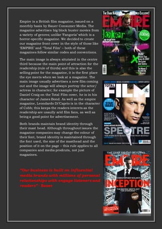 Empire is a British film magazine, issued on a
monthly basis by Bauer Consumer Media. The
magazine advertises big block buster movies from
a variety of genres; unlike ‘Fangoria’ which is a
horror-specific magazine. We decided to create
our magazine front cover in the style of those like
‘EMPIRE’ and ‘’Total Film’ – both of these
magazines follow similar codes and conventions.
The main image is always situtated in the centre
third because the main point of attraction for the
readership (rule of thirds) and this is also the
selling point for the magazine, it is the first place
the eye meets when we look at a magazine. The
main image usually advertises a new film coming
out and the image will always portray the actor/
actress in character; for example the picture of
Daniel Craig on the Total Film cover, he is in his
character of James Bond. As well as the empire
magazine, Leondardo Di’Caprio is in the character
of Cobb; this keeps the readers interets as the
readership are usaully arid film fans, as well as
being a good point for advertisement.
Both brands maintain brand identity through
their mast head. Although throughout issues the
magazine companies may change the colour of
their font, brand identity is maintained through
the font used, the size of the masthead and the
position of it on the page – this rule applies to all
companies and media prodcuts, not just
magazines.
“Our business is built on influential
media brands with millions of personal
relationships with engage listeners and
readers” - Bauer
 