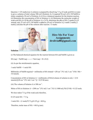 Question 1 125 marks] (a) A solution is prepared by dissolving 7.5 g of weak acid HA in water
to give a solution of total volume 500 cm3 (Solution A). It required 50 cm3 of 0.1 M NaOH to
titrate completely 20 cm3 of Solution A (i) Give a balanced equation for the titration reaction.
(ii) Determine the concentration of HA in Solution A. (ii) Determine the molecular weight of
weak acid HA (iv) If the pH of Solution A is 2.676, determine the pKa of HA 2 marks] (v) If
instead, only 25 cm3 of 0.1 M NaOH is added to 20 cm3 of Solution A [1 markl 2 marks] 2
marks] calculate the pH of the solution after reaction. 13 marks
Solution
(i) The balanced chemical equation for the reaction between HA and NaOH is given as
HA (aq) + NaOH (aq) -------> NaA (aq) + H 2 O (l)
(ii) As per the stoichiometric equation,
1 mole NaOH = 1 mole HA
Millimoles of NaOH required = millimoles of HA titrated = (50 cm 3
)*(1 mL/1 cm 3
)*(0.1 M) =
5.0 mmole.
Concentration of HA in Solution A = (millimoles of HA)/(volume of solution in mL) = (5.0
mmole)/[(20 cm 3
)*(1 mL/1 cm 3
)] = 0.25 M (ans).
(iii) The volume of Solution A is 500 cm 3
.
Moles of HA in Solution A = (500 cm 3
)*(1 mL/1 cm 3
)*(1 L/1000 mL)*(0.25 M) = 0.125 mole.
We have taken 7.5 g of the weak acid; therefore,
0.125 mole HA = 7.5 g.
1 mole HA = (1 mole)*(7.5 g/0.125 g) = 60.0 g.
Therefore, molar mass of HA = 60.0 g (ans).
 