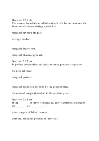 Question 12.5 pts
The amount by which an additional unit of a factor increases the
firm's total revenue during a period is:
marginal revenue product.
average product.
marginal factor cost.
marginal physical product.
Question 22.5 pts
In perfect competition, marginal revenue product is equal to:
the product price.
marginal product.
marginal product multiplied by the product price.
the ratio of marginal product to the product price.
Question 32.5 pts
If the _______ of labor is increased, ceteris paribus, eventually
the _______ will ________ .
price; supply of labor; increase
quantity; marginal product of labor; fall
 