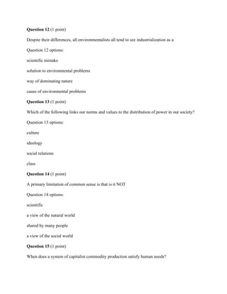 Question 12 (1 point)
Despite their differences, all environmentalists all tend to see industrialization as a
Question 12 options:
scientific mistake
solution to environmental problems
way of dominating nature
cause of environmental problems
Question 13 (1 point)
Which of the following links our norms and values to the distribution of power in our society?
Question 13 options:
culture
ideology
social relations
class
Question 14 (1 point)
A primary limitation of common sense is that is it NOT
Question 14 options:
scientific
a view of the natural world
shared by many people
a view of the social world
Question 15 (1 point)
When does a system of capitalist commodity production satisfy human needs?
 