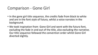 Comparison - Gone Girl
• In the gone girl title sequence, the credits fade from black to white
and are in the font style of futura, whilst a voice narrates in the
background.
• We took inspiration from Gone Girl and went with the futura font,
excluding the fade in and out of the title, also excluding the narrative.
Our title sequence followed the convention order whilst Gone Girl
diverted slightly.
 