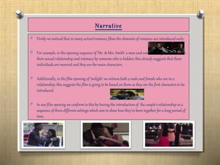 Narrative
O Firstly we noticed that in many action/romance films the elements of romance are introduced early.
O For example, in the opening sequence of 'Mr. & Mrs. Smith' a man and women are questioned about
their sexual relationship and intimacy by someone who is hidden; this already suggests that these
individuals are married and they are the main characters.
O Additionally, in the film opening of 'twilight' we witness both a male and female who are in a
relationship; this suggests the film is going to be based on them as they are the first characters to be
introduced.
O In our film opening we conform to this by having the introduction of the couple's relationship in a
sequence of three different settings which aim to show how they’ve been together for a long period of
time.
 