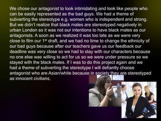 We chose our antagonist to look intimidating and look like people who
can be easily represented as the bad guys. We had a theme of
subverting the stereotype e.g. women who is independent and strong.
But we didn’t realize that black males are stereotyped negatively in
urban London so it was not our intentions to have black males as our
antagonists. A soon as we realized it was too late as we were very
close to film our 1st draft, and we had no time to change the ethnicity of
our bad guys because after our teachers gave us our feedback our
deadline was very close so we had to stay with our characters because
no one else was willing to act for us so we were under pressure so we
stayed with the black males. If I was to do this project again and we
had a theme of subverting the stereotype I will defiantly choose
antagonist who are Asian/white because in society they are stereotyped
as innocent civilians.
 