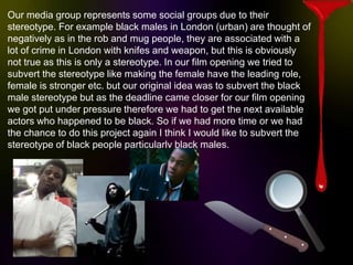 Our media group represents some social groups due to their
stereotype. For example black males in London (urban) are thought of
negatively as in the rob and mug people, they are associated with a
lot of crime in London with knifes and weapon, but this is obviously
not true as this is only a stereotype. In our film opening we tried to
subvert the stereotype like making the female have the leading role,
female is stronger etc. but our original idea was to subvert the black
male stereotype but as the deadline came closer for our film opening
we got put under pressure therefore we had to get the next available
actors who happened to be black. So if we had more time or we had
the chance to do this project again I think I would like to subvert the
stereotype of black people particularly black males.
 