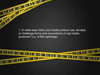 1. In what ways does your media product use, develop
or challenge forms and conventions of real media
products? (i.e. of film openings)
 