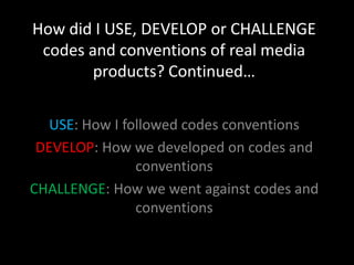 How did I USE, DEVELOP or CHALLENGE
 codes and conventions of real media
        products? Continued…

   USE: How I followed codes conventions
 DEVELOP: How we developed on codes and
                conventions
CHALLENGE: How we went against codes and
                conventions
 