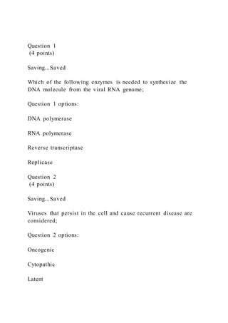 Question 1
(4 points)
Saving...Saved
Which of the following enzymes is needed to synthesize the
DNA molecule from the viral RNA genome;
Question 1 options:
DNA polymerase
RNA polymerase
Reverse transcriptase
Replicase
Question 2
(4 points)
Saving...Saved
Viruses that persist in the cell and cause recurrent disease are
considered;
Question 2 options:
Oncogenic
Cytopathic
Latent
 