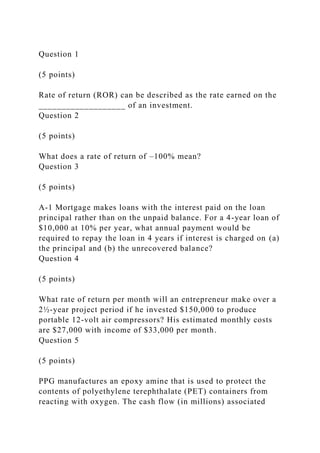 Question 1
(5 points)
Rate of return (ROR) can be described as the rate earned on the
___________________ of an investment.
Question 2
(5 points)
What does a rate of return of –100% mean?
Question 3
(5 points)
A-1 Mortgage makes loans with the interest paid on the loan
principal rather than on the unpaid balance. For a 4-year loan of
$10,000 at 10% per year, what annual payment would be
required to repay the loan in 4 years if interest is charged on (a)
the principal and (b) the unrecovered balance?
Question 4
(5 points)
What rate of return per month will an entrepreneur make over a
2½-year project period if he invested $150,000 to produce
portable 12-volt air compressors? His estimated monthly costs
are $27,000 with income of $33,000 per month.
Question 5
(5 points)
PPG manufactures an epoxy amine that is used to protect the
contents of polyethylene terephthalate (PET) containers from
reacting with oxygen. The cash flow (in millions) associated
 