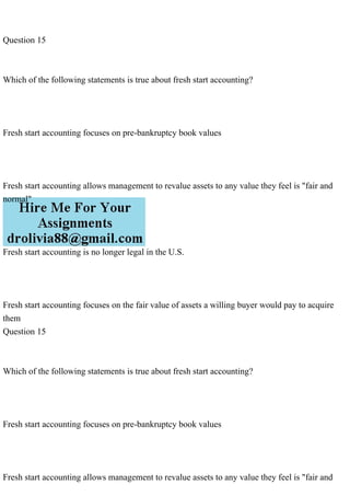 Question 15
Which of the following statements is true about fresh start accounting?
Fresh start accounting focuses on pre-bankruptcy book values
Fresh start accounting allows management to revalue assets to any value they feel is "fair and
normal"
Fresh start accounting is no longer legal in the U.S.
Fresh start accounting focuses on the fair value of assets a willing buyer would pay to acquire
them
Question 15
Which of the following statements is true about fresh start accounting?
Fresh start accounting focuses on pre-bankruptcy book values
Fresh start accounting allows management to revalue assets to any value they feel is "fair and
 