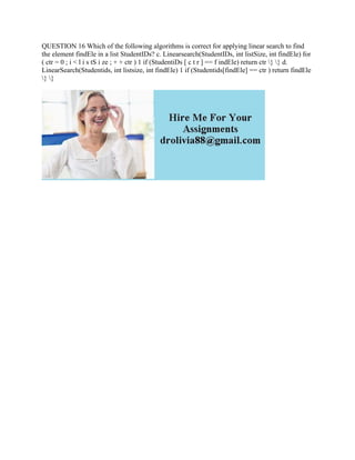 QUESTION 16 Which of the following algorithms is correct for applying linear search to find
the element findEle in a list StudentIDs? c. Linearsearch(StudentIDs, int listSize, int findEle) for
( ctr = 0 ; i < l i s tS i ze ; + + ctr ) 1 if (StudentiDs [ c t r ] == f indEle) return ctr } } d.
LinearSearch(Studentids, int listsize, int findEle) 1 if (Studentids[findEle] == ctr ) return findEle
} }
 