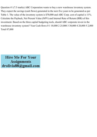 Question #1 (7.5 marks) ABC Corporation wants to buy a new warehouse inventory system.
They expect the savings (cash flows) generated in the next five years to be generated as per
Table 1. The value of the inventory system is $70,000 and ABC Corp. cost of capital is 11%.
Calculate the Payback, Net Present Value (NPV) and Internal Rate of Return (IRR) of this
investment. Based on the three capital budgeting tools, should ABC corporate invest in the
warehouse inventory system? Year Cash flows 0 1 10,000 2 25,000 3 30,000 4 20,000 5 2,000
Total 87,000
 