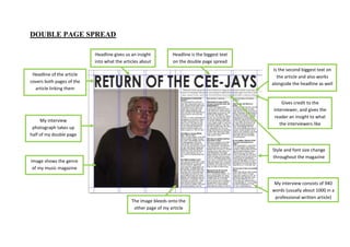 DOUBLE PAGE SPREAD

                           Headline gives us an insight        Headline is the biggest text
                           into what the articles about        on the double page spread
                                                                                               Is the second biggest text on
 Headline of the article                                                                         the article and also works
covers both pages of the                                                                      alongside the headline as well
  article linking them
        together
                                                                                                  Gives credit to the
                                                                                              interviewer, and gives the
                                                                                               reader an insight to what
     My interview
                                                                                                 the interviewers like
 photograph takes up
half of my double page
         spread
                                                                                              Style and font size change
                                                                                              throughout the magazine
Image shows the genre
 of my music magazine


                                                                                               My interview consists of 940
                                                                                              words (usually about 1000 in a
                                                                                               professional written article)
                                             The image bleeds onto the
                                              other page of my article
 