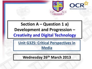 Section A – Question 1 a)
Development and Progression –
Creativity and Digital Technology
Wednesday 26th March 2013
Unit G325: Critical Perspectives in
Media
 