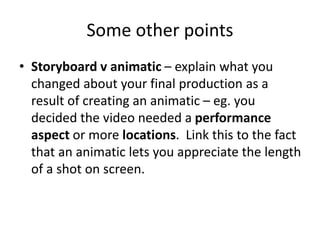 Some other points
• Storyboard v animatic – explain what you
changed about your final production as a
result of creating an animatic – eg. you
decided the video needed a performance
aspect or more locations. Link this to the fact
that an animatic lets you appreciate the length
of a shot on screen.
 
