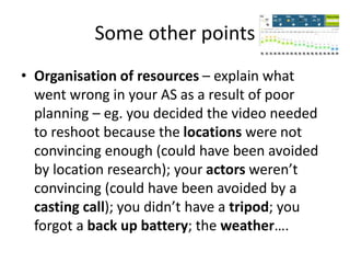 Some other points
• Organisation of resources – explain what
went wrong in your AS as a result of poor
planning – eg. you decided the video needed
to reshoot because the locations were not
convincing enough (could have been avoided
by location research); your actors weren’t
convincing (could have been avoided by a
casting call); you didn’t have a tripod; you
forgot a back up battery; the weather….
 