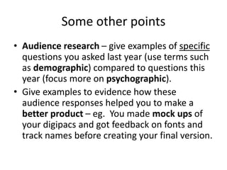 Some other points
• Audience research – give examples of specific
questions you asked last year (use terms such
as demographic) compared to questions this
year (focus more on psychographic).
• Give examples to evidence how these
audience responses helped you to make a
better product – eg. You made mock ups of
your digipacs and got feedback on fonts and
track names before creating your final version.
 