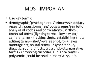 MOST IMPORTANT
• Use key terms:
• demographic/psychographic/primary/secondary
research, questionnaires/focus groups/semiotic
analysis of codes and conventions (Barthes),
technical terms (lighting terms - low key etc;
camera terms - tracking shots, establishing shot;
editing terms - shot/reverse shot, long takes,
montage etc; sound terms - asynchronous,
diegetic, sound effects, crescendo etc; narrative
terms - chronological order, audience terms -
polysemic (could be read in many ways) etc.
 