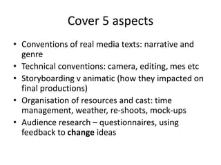 Cover 5 aspects
• Conventions of real media texts: narrative and
genre
• Technical conventions: camera, editing, mes etc
• Storyboarding v animatic (how they impacted on
final productions)
• Organisation of resources and cast: time
management, weather, re-shoots, mock-ups
• Audience research – questionnaires, using
feedback to change ideas
 