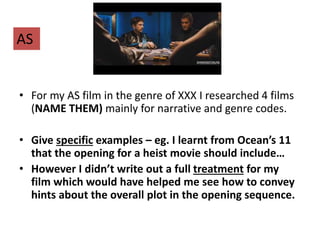 • For my AS film in the genre of XXX I researched 4 films
(NAME THEM) mainly for narrative and genre codes.
• Give specific examples – eg. I learnt from Ocean’s 11
that the opening for a heist movie should include…
• However I didn’t write out a full treatment for my
film which would have helped me see how to convey
hints about the overall plot in the opening sequence.
AS
 