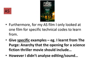 • Furthermore, for my AS film I only looked at
one film for specific technical codes to learn
from.
• Give specific examples – eg. I learnt from The
Purge: Anarchy that the opening for a science
fiction thriller movie should include…
• However I didn’t analyse editing/sound…
AS
 